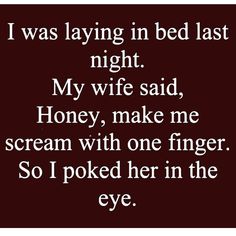 i was laying in bed last night my wife said honey, make me scream with one finger so i picked her in the eye