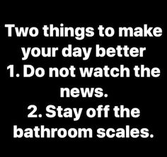 two things to make your day better 1 do not watch the news 2 stay off the bathroom scales