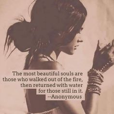 the most beautiful souls are those who walked out of the fire, then returned with water for those still in it - anonymous