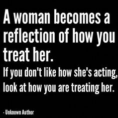 a woman becomes a reflection of how you treat her if you don't like how she's acting, look at how you are treating her