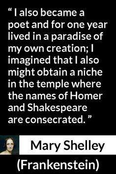 Mary Shelley - Frankenstein - I also became a poet and for one year lived in a paradise of my own creation; I imagined that I also might obtain a niche in the temple where the names of Homer and Shakespeare are consecrated. Mary Shelley Quotes, Mary Shelley Frankenstein, Mary Shelley, Nature Quotes, The Temple, Frankenstein, Book Quotes, Periodic Table, Temple