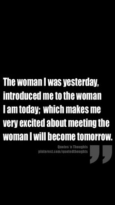 the woman i was yesterday, introduced me to the woman i am today which makes me very excited about meeting the woman i will become tomorrow