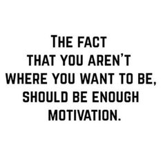 the fact that you aren't where you want to be, should be enough motivational