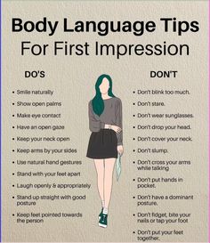 Sure, here are some body language tips for making a great first impression:\n\n1. Maintain eye contact: It shows confidence and engagement.\n2. Smile: A genuine smile can instantly make you appear more approachable and friendly.\n3. Stand tall: Good posture exudes confidence and makes you appear more authoritative.\n4. Use a firm handshake: A firm handshake communicates strength and professionalism.\n5. Lean slightly forward: It demonstrates interest and attentiveness in the conversation.\n6. Avoid crossing your arms: This can signal defensiveness or disinterest.\n7. Mirror the other person's body language: Subtly mimicking the other person's gestures can create rapport and a sense of connection.\n8. Limit fidgeting: Excessive fidgeting can be distracting and convey nervousness.\n9. Be min Body Language Tips, Confident Body Language, Language Tips, Mindset Goals, Mental Health Facts, Goals Quotes, Quotes Business, Dos And Don'ts, Genuine Smile