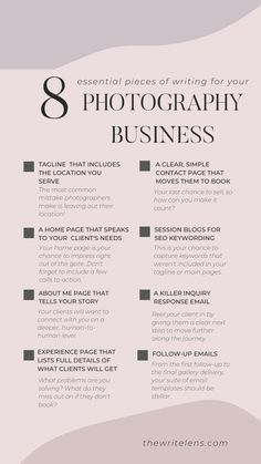 8 essential pieces of writing for your photography business. Tagline that includes the location you serve. A home page that speaks to your client's needs. About me page that tells your story. Experience page that lists full details of what clients will get. A clear, simple contact page that moves them to book. Session blogs for SEO keywording. A killer inquiry response email. Follow-up emails. Starting Photography Business, Beginner Photography Camera, Photography Business Plan, Photography Business Marketing, Photographer Marketing, Photography Settings, Photography Career, Business Marketing Plan