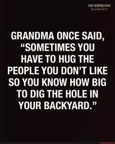 the quote grandma once said, sometimes you have to hug the people you don't like so you know how big to dig the hole in your backyard