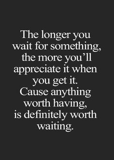 the longer you wait for something, the more you'll appreciate it when you get it cause anything worth is definitely worth waiting