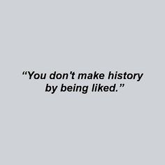 the words you don't make history by being liked