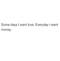 some days i want love everyday i want money