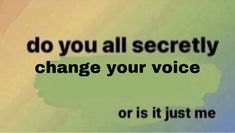 the words do you all secretly change your voice or is it just me?