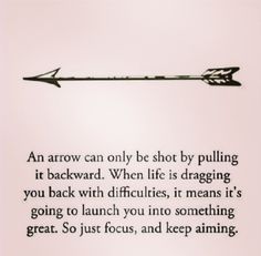 an arrow can only be shot by pulling it backward when life is dragging you back with difficultness, it means it's going to launch you into something great so just focus, and keep