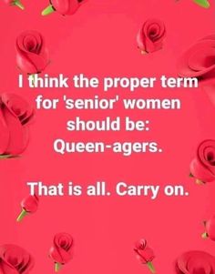 some red roses with the words i think the proper term for senior women should be queen - agers that is all carry on