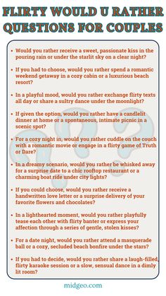 Here  are 10 Flirty "Would You Rather" questions for couples: Would you rather receive a sweet, passionate kiss in the pouring rain or under the starlit sky on a clear night? If you had to choose, would you rather spend a romantic weekend getaway in a cozy cabin or a luxurious beach resort? In a playful mood, would you rather exchange flirty texts all day or share a sultry dance under the moonlight? If given the option, would you rather have a candlelit dinner at home or a spontaneous, intimate picnic in a scenic spot? For a cozy night in, would you rather cuddle on the couch with a romantic movie or engage in a flirty game of Truth or Dare? These flirty "Would You Rather" questions are designed to add a playful and romantic spark to your relationship. Enjoy the flirtatious vibes! At Home Games For Couples, Picnic Games For Couples, Would You Rather Questions For Couples Relationships, Would You Rather Dirty Questions For Couples, Would U Rather Questions For Couples, Intamency Questions For Couples, Intimate Question Game For Couples, Would U Rather Questions, Fun Relationship Questions