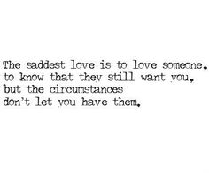 the saddest love is to love someone, to know that they still want you, but the circumstances don't let you have them