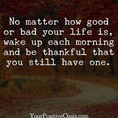 a quote that says no matter how good or bad your life is, wake up each morning and be grateful that you still have one