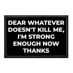 "Dear Whatever Doesn't Kill Me, I'm Strong Enough Now Thanks All Pull Patch hats and patches have our brand's authentic hook and loop fasteners which are compatible with VELCRO® fasteners. Easily attach any Pull Patch, all of which are sized 3\" width x 2\" height and designed with a built-in hook backing, to the hat's loop surface. We do not use VELCRO® brand fasteners, but all Pull Patch products are compatible with all VELCRO® loop fasteners. Key Features Fabric: 100% Polyester Back Material: Patch Hats, Hook And Loop Fasteners, Hook And Loop, Built In, Key, Hats, Design