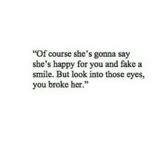 a quote that says if course she's goma say she's happy for you and fake a smile but look into those eyes, you broke her