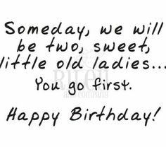 some days we will be two sweet little old ladies you'll go first happy birthday