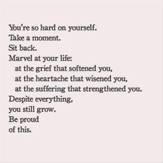 you're so hard on yo you're so hard on yourself. take a moment. sit back. marvel at your life: at the grief that softened you, at the heartache that wisened you, at the suffering that strengthened you. despite everything, you still grow. be proud of this. https://www.pinterest.com/pin/142848619410980428/ Also check out: http://kombuchaguru.com Easy To Love You Quotes, Life Quotes Love, Emotional Health, Pretty Words, The Words, Great Quotes, Beautiful Words, Inspirational Words