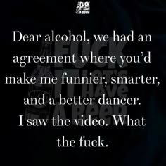 a quote that reads dear alcohol, we had an agreement where you'd make me funnier, smarter, and a better dancer i saw the video what the f