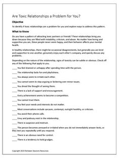 This worksheet is intended to help people determine if toxic relationships are a problem for them and explore ways to address this pattern. A scorable checklist is included to rate the toxicity of the relationship from moderate to severe. Suggestions are given to help people break a pattern of being in toxic relationships. Clients are asked to think about how people from the past may have set the stage for toxic relationships 7 Pages. Relationship Checklist, Mindful Self Compassion, Relationship Worksheets, Psychology 101, Holiday Worksheets, Toxic Friendships, Problem Solving Strategies, Toxic Relationship, Relationship Questions