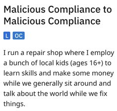 Malicious Compliance to Malicious Compliance
Loc
I run a repair shop where I employ a bunch of local kids (ages 16+) to learn skills and make some money while we generally sit around and talk about the world while we fix things. Repair Shop, Be Happy, Fails, Did You Know, Penny, Matter, Repair, Art