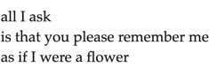 the words are written in black and white on a sheet of paper that says, all i ask is that you please remember me as if it was if i were a flower