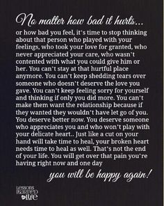 It may not be next week, next month, or even next year.  Healing takes all time you need it to take. But you will heal and you will be happy again! Positive Quotes For Life Happiness, Feeling Sorry For Yourself, Lessons Learned In Life, You Deserve Better, Deserve Better, Love Hurts, Truth Hurts, Be Strong