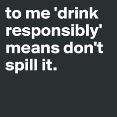 a black and white photo with the words to me drink responsiblely, it means don't spill it