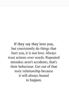 If they say they love you, but consistently do things that hurt you, it is not love. Always trust actions over words. Repeated mistakes aren't accidents, that's their behaviour. Get out of that toxic relationship because it will always bound to happen. Actions Over Words, Toxic Relationship, Not Love, Love Always, Toxic Relationships, Getting Out, Relationship Quotes, Things That, Love You