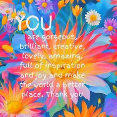 colorful flowers with the words you are gorgeous, brilliant creative, lovely, amazing and make the world a better place thank you