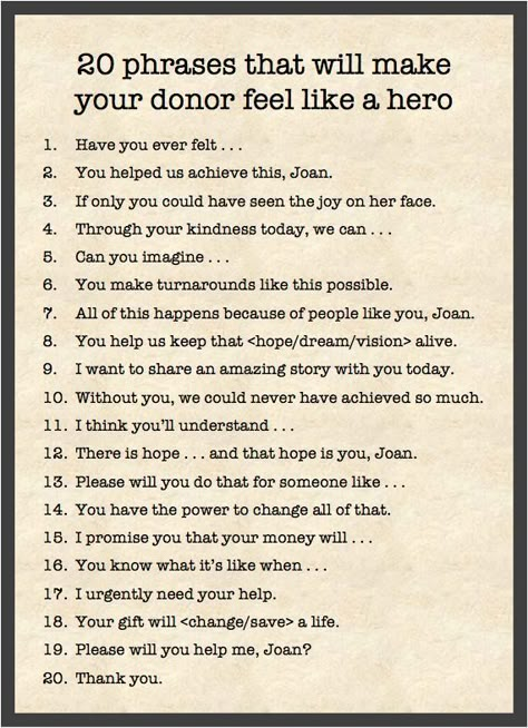 20 phrases that will makeyour donor feel like a hero1.Have you ever felt .a.You helped us achieve this, Joan.6.If only you could have seen the joy on her face.4.Through your kindness today, we can ...5.Can you imagine .6.You make turnarounds like this possible.7.All of this happens because of people like you, Joan.8.You help us keep that  alive.9.I want to share an amazing story with you today.10.Without you, we could never have achieved so much.I think you'll understand .11.12.There is hope and Power Phrases, Fundraising Letter, Donation Letter, Donation Request, Nonprofit Marketing, Gala Ideas, Fundraising Tips, Grant Writing, Nonprofit Fundraising