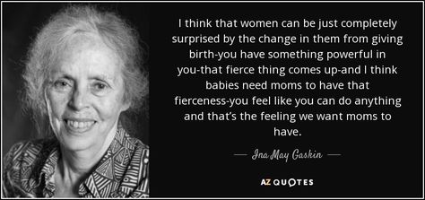 I think that women can be just completely surprised by the change in them from giving birth-you have something powerful in you-that fierce thing comes up-and I think babies need moms to have that fierceness-you feel like you can do anything and that’s the feeling we want moms to have. - Ina May Gaskin Ina May Gaskin, Natural Childbirth, Pregnancy Affirmations, Emergency C Section, Health Care System, May Quotes, Cesarean Section, Birth Affirmations, Pregnancy Labor