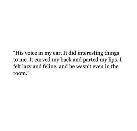 His voice in my ear.  It did interesting things to me.  It curved my back and parted my lips.  I felt lazy and feline, and he wasn't even in the room. Sleep Deprived, His Voice, Anniversary Quotes, Hopeless Romantic, A Quote, Poetry Quotes, Pretty Words, Pretty Quotes