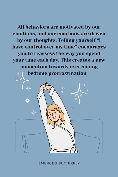 all behaviors are motivated by our emotions, and our emotions are driven by our thoughts. telling yourself "i have control over my time" encourages you to reassess the way you spend your time each day. this creates a new momentum towards overcoming bedtime procrastination. emergedbutterfly.com How To Sleep Well, How To Sleep, I Need A Hug, Break The Cycle, Sleep Time, Productive Habits, Day Schedule, Before Sleep, Have A Good Night