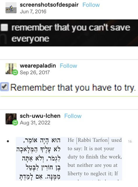 A screenshot of a Tumblr thread: The first post is an image of an unchecked box that reads: remember that you can't save everyone. They next post is a checked box that reads: Remember that you have to try. The last post is a side by side translation from what appears to be Hebrew and English, which reads: He [Rabbi Tarfon] used to say: IT is not your duty to finish the work, but neither are you at liberty to neglect it. You Cant Save Everyone, Its Rotten Work Not To Me Not If Its You, You Can't Save Everyone, You Saved Everyone But Who Save You, Quotes From Tumblr, Last Post, Life Advice, Poetry Quotes, Side By Side