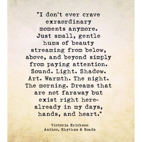 "I don't ever crave extraordinary moments anymore Just small, gentle hums of beauty streaming from below, above, and beyond simply from paying attention. Sound. Light. Shadow. Art. Warmth. The night. The morning, Dreams that are not faraway but exist right here already in my days, hands, and heart.  Victoria Erickson Collateral Beauty, Victoria Erickson, Wonderful Words, Poetry Quotes, True Words, Pretty Words, Great Quotes, Beautiful Words, Wisdom Quotes