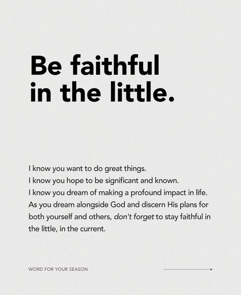 I know you want to do great things. I know you hope to be significant and known. I know you dream of making a profound impact in life. As you dream alongside God and discern His plans for both yourself and others, don’t forget to stay faithful in the little, in the current. Don’t despise the days of small beginnings. David wanted to build God a temple, yet God wanted to build David as His temple. Sometimes God’s intention is to develop us instead. Allow Him to build your character. What... Be Faithful In Small Things, Don't Forget, I Know, Knowing You, Dreaming Of You, Encouragement, How To Plan