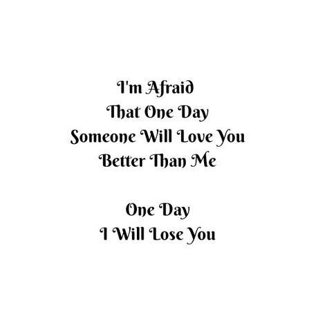 I'm afraid that one day someone will love you better than me 
One day I will lose you

Love Quotes 
Relationship Goals Quotes 
Couple Goals Quotes 
Twinflame Soulmates Love Quotes 
Friends hold want need like his her 
Past life lovers quotes 
Forever Eternal love Quotes 
Romance Quotes 
Mine Quotes 
Yours Quotes 
Happiness Quotes 
My home My World My Whole Universe Quotes Stars Sun Moon Quotes 
Passion
Independent woman
Strong Woman 
Queen
Heart to soul Love Quotes 
I love you quotes I'm Afraid Quotes, Sun Moon Quotes, Love Quotes Friends, Past Life Lovers, Afraid Quotes, Quotes Stars, Losing You Quotes, Eternal Love Quotes, Couples Goals Quotes