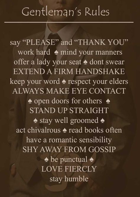 The rules to being a gentleman    say “please and ”thank you” ♠  work hard  ♠ mind your manners offer a lady your seat ♠ don’t swear ♠ extend a firm handshake ♠ keep your word ♠ respect your elders  ♠ always make eye contact ♠ open doors for others  ♠ stand up straight ♠ stay well groomed ♠ act chivalrous ♠ read books often   ♠ have a romantic sensibility ♠ shy away from gossip ♠ be punctual ♠ love fiercely ♠ stay humble | follow @aperfectmale www.wfpcc.com How To Be A Real Man, Gentlemen Etiquette, Respectful Men, Rules Of A Gentleman, Modern Knight, Being A Gentleman, Gentlemen Club, Gentlemens Guide, Respect Your Elders