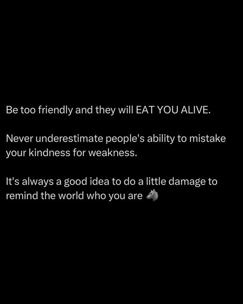 Being overly friendly will make you a target. People will mistake your kindness for weakness, thinking they can walk all over you. Don’t let them. Sometimes, you need to remind the world who you are. Do a little damage, make an impact, show your strength. It’s a reality check for those who think they can take advantage of you. Maintain your kindness, but don’t hesitate to show your teeth when necessary. Respect is earned through strength. Always balance friendliness with asserti... People Take Advantage Of You, People Will Take Advantage Of You, Don't Mistake My Kindness, Taking Kindness For Weakness Quotes, Don’t Confuse My Kindness For Weakness, People Will Believe What They Want, Don't Take Advantage Of My Kindness, People Will Always Show You Who They Are, Don’t Ever Mistake My Kindness For Weakness