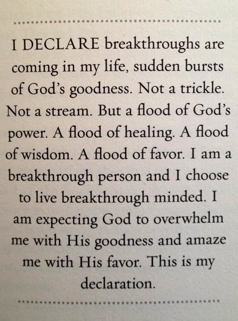 I Declare breakthroughs are coming in my life, sudden bursts of God's goodness.   Not a trickle. Not a stream. But a flood of God's power. A flood of healing. A flood of wisdom. A flood of favor.   I am a breakthrough person and I chose to live breakthrough minded. I am expecting God to overwhelm me with His goodness and amaze me with His favor.   This is my declaration! I Declare, Joel Osteen, Prayer Scriptures, The Perfect Guy, Spiritual Inspiration, Words Of Encouragement, In My Life, Trust God, Faith Quotes