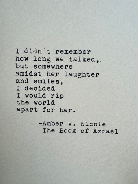 I didn't remember how long we talked, but somewhere amidst her laughter and smiles, I decided I would rip the world apart for her. Amber V. Nicole The Book of Azrael ------- I've loved vintage typewriters since the first time I set eyes on one. With this officially licensed piece, I have the opportunity to share that feeling with you! This quote is lovingly typed on a 1955 Smith-Corona typewriter on a 4x6 sheet of cardstock or handmade deckle edge paper - your choice! ------- Cardstock: This pre Good Quotes From Books, I Love You In Book Quotes, Book Quotes For Her, Quotes About Loved Ones, Book Quotes On Love, Classic Literature Quotes Poetry, Book Quotes Aesthetic Deep, Literature Quotes Deep, Quotes On Paper