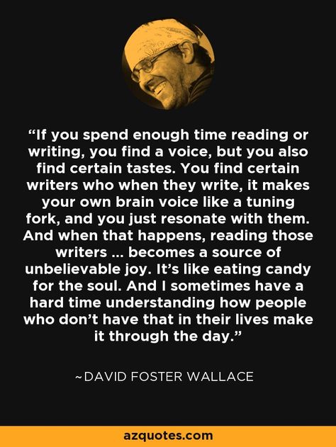 If you spend enough time reading or writing, you find a voice, but you also find certain tastes. You find certain writers who when they write, it makes your own brain voice like a tuning fork, and you just resonate with them. And when that happens, reading those writers ... becomes a source of unbelievable joy. It’s like eating candy for the soul. And I sometimes have a hard time understanding how people who don’t have that in their lives make it through the day. - David Foster Wallace David Foster Wallace Quotes, Az Quotes, This Is Water, David Foster Wallace, David Foster, Working On Me, Writing Memes, Writer Quotes, Life Quotes Pictures