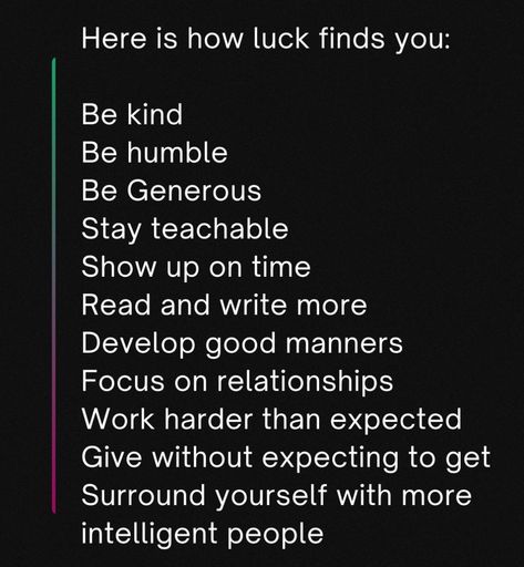 Here is how luck finds you:

Be kind
Be humble
Be Generous 
Stay teachable
Show up on time
Read and write more
Develop good manners
Focus on relationships
Work harder than expected
Give without expecting to get
Surround yourself with more intelligent people How To Be Humble, Be Generous, Be Humble, Intelligent People, Read And Write, Good Manners, Work Harder, Show Up, Manners