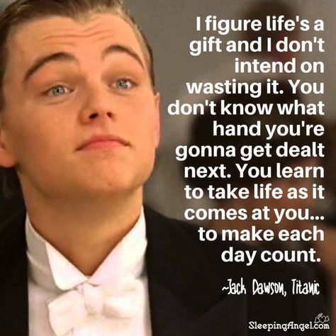 I figure life’s a gift and I don’t intend on wasting it. You don’t know what hand you’re gonna get dealt next. You learn to take life as it comes at you… to make each day count. ~Jack Dawson, Titanic Jack Dawson Quotes, Jack Dawson Titanic, Titanic Movie Quotes, Forrest Gump Quotes, Titanic Quotes, Day Count, Quote Pictures, Jack Dawson, Motivational Movie Quotes