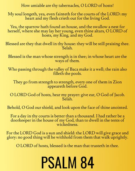 For a day in thy courts is better than a thousand. I had rather be a doorkeeper in the house of my God, than to dwell in the tents of wickedness. For the LORD God is a sun and shield: the LORD will give grace and glory: no good thing will he withhold from them that walk uprightly. O LORD of hosts, blessed is the man that trusteth in thee… Psalm 84 (KJV) Give Grace, Psalm Scriptures, Bible Psalms, Lord Of Hosts, Study Scripture, Lord God, Bible Prayers, My God, God Is