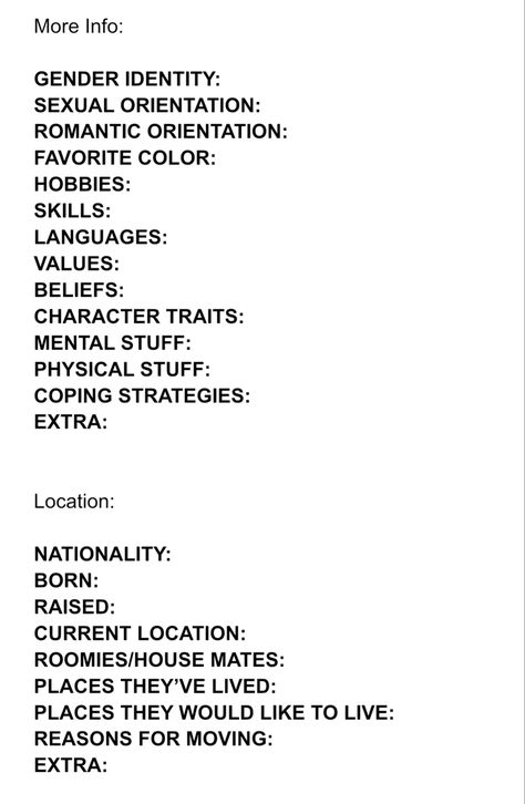 Character Info Sheet part 2/3

More Info:

GENDER IDENTITY:  
SHMEXUALORIENTATION:  
ROMANTIC ORIENTATION:  
FAVORITE COLOR:  
HOBBIES:  
SKILLS:  
LANGUAGES:  
VALUES:  
BELIEFS:   
CHARACTER TRAITS:  
MENTAL STUFF:  
PHYSICAL STUFF:  
COPING STRATEGIES:  
EXTRA:  


Location:

NATIONALITY:  
BORN:  
RAISED:  
CURRENT LOCATION:  
ROOMIES/HOUSE MATES:  
PLACES THEY’VE LIVED:  
PLACES THEY WOULD LIKE TO LIVE:  
REASONS FOR MOVING:  
EXTRA: Book Character Info Sheet, In Depth Character Sheet, Character Planning Template, Oc Charcter Sheets, Oc Layout Sheet, Oc Things To Do, Character Layout Sheet, Oc Template Info Sheet, Character Info Template