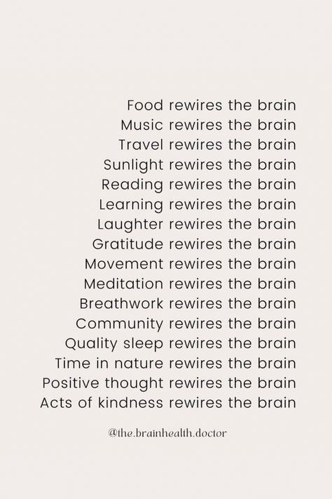 Text: Food rewires the brain
Music rewires the brain
Travel rewires the brain
Sunlight rewires the brain
Reading rewires the brain
Learning rewires the brain
Laughter rewires the brain
Gratitude rewires the brain
Movement rewires the brain
Meditation rewires the brain
Breathwork rewires the brain
Community rewires the brain
Quality sleep rewires the brain
Time in nature rewires the brain
Positive thought rewires the brain
Acts of kindness rewires the brain Train Your Brain To Be Positive, Rewire Your Brain Quotes, Doctor Of Psychology Aesthetic, How To Rewire Your Brain, Rewiring Your Brain, Beauty And Brains Aesthetic, Rewire Brain, Neuroscience Aesthetic, Brain Rewiring