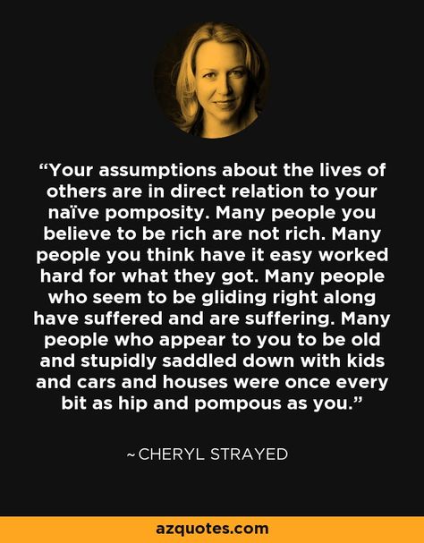 Your assumptions about the lives of others are in direct relation to your naïve pomposity. Many people you believe to be rich are not rich. Many people you think have it easy worked hard for what they got. Many people who seem to be gliding right along have suffered and are suffering. Many people who appear to you to be old and stupidly saddled down with kids and cars and houses were once every bit as hip and pompous as you. Cheryl Strayed Quotes, I Love My Mother, Cheryl Strayed, Self Pity, Word Up, The Lives Of Others, You Are Worthy, Mental And Emotional Health, People Quotes